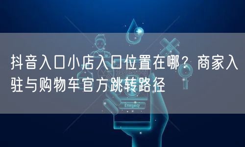 抖音入口小店入口位置在哪？商家入驻与购物车官方跳转路径