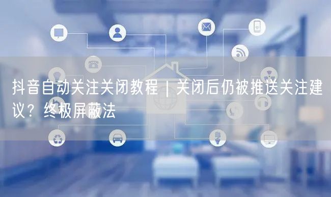 抖音自动关注关闭教程｜关闭后仍被推送关注建议？终极屏蔽法