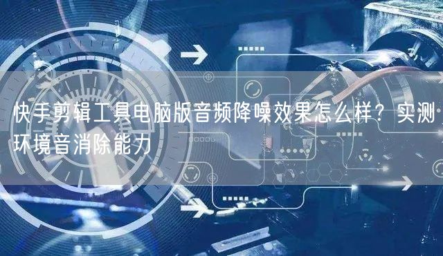 快手剪辑工具电脑版音频降噪效果怎么样？实测环境音消除能力