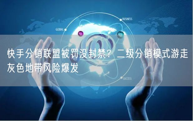快手分销联盟被罚没封禁？二级分销模式游走灰色地带风险爆发