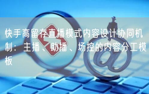 快手高留存直播模式内容设计协同机制：主播、助播、场控的内容分工模板