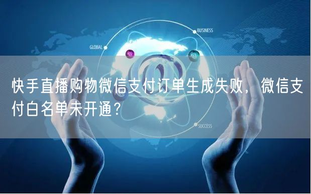 快手直播购物微信支付订单生成失败，微信支付白名单未开通？