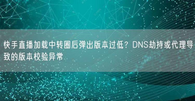 快手直播加载中转圈后弹出版本过低？DNS劫持或代理导致的版本校验异常