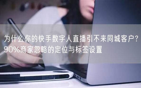 为什么你的快手数字人直播引不来同城客户？90%商家忽略的定位与标签设置