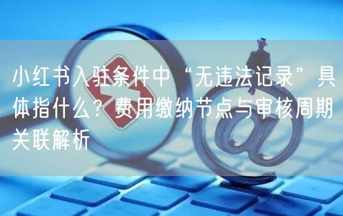 小红书入驻条件中“无违法记录”具体指什么？费用缴纳节点与审核周期关联解析