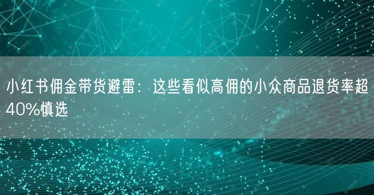 小红书佣金带货避雷：这些看似高佣的小众商品退货率超40%慎选
