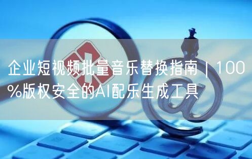 企业短视频批量音乐替换指南｜100%版权安全的AI配乐生成工具