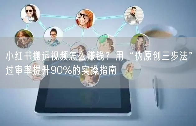 小红书搬运视频怎么赚钱？用“伪原创三步法”过审率提升90%的实操指南