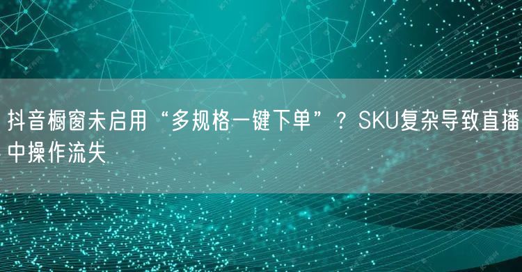 抖音橱窗未启用“多规格一键下单”？SKU复杂导致直播中操作流失