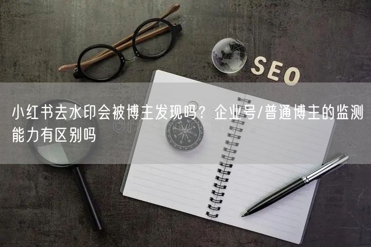 小红书去水印会被博主发现吗？企业号/普通博主的监测能力有区别吗