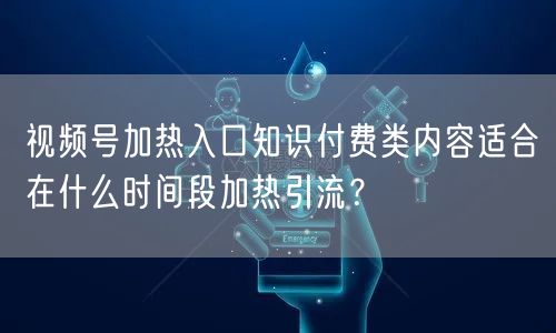 视频号加热入口知识付费类内容适合在什么时间段加热引流？