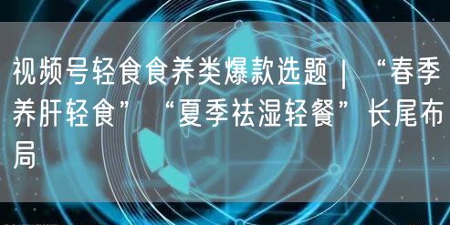 视频号轻食食养类爆款选题｜“春季养肝轻食”“夏季祛湿轻餐”长尾布局