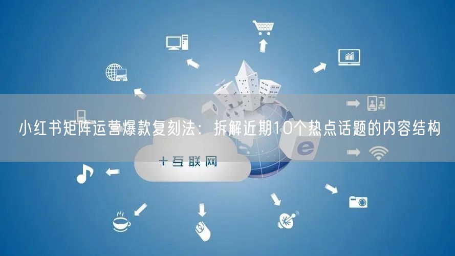 小红书矩阵运营爆款复刻法：拆解近期10个热点话题的内容结构