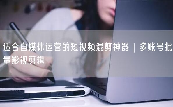 适合自媒体运营的短视频混剪神器｜多账号批量影视剪辑