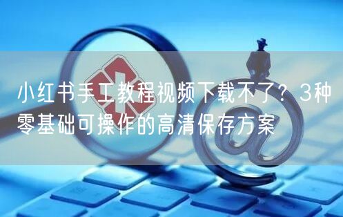 小红书手工教程视频下载不了？3种零基础可操作的高清保存方案