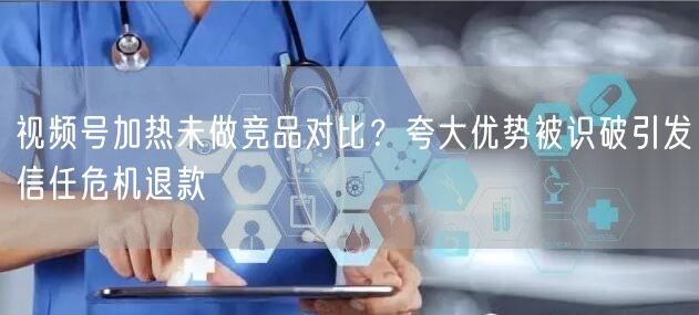 视频号加热未做竞品对比？夸大优势被识破引发信任危机退款