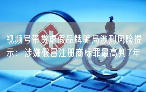 视频号带货虚假品牌骗局涉刑风险提示：涉嫌假冒注册商标罪最高判7年