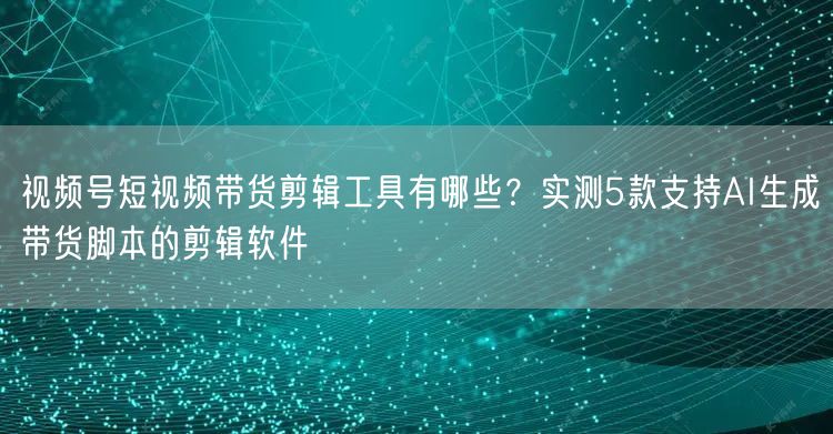 视频号短视频带货剪辑工具有哪些？实测5款支持AI生成带货脚本的剪辑软件