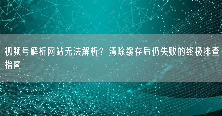 视频号解析网站无法解析？清除缓存后仍失败的终极排查指南
