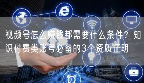 视频号怎么赚钱都需要什么条件？知识付费类账号必备的3个资质证明