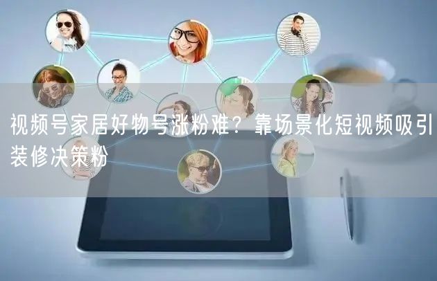 视频号家居好物号涨粉难？靠场景化短视频吸引装修决策粉