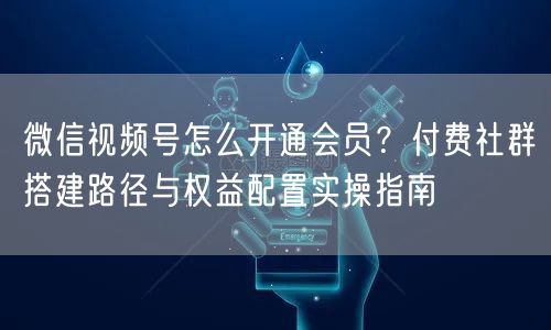 微信视频号怎么开通会员？付费社群搭建路径与权益配置实操指南