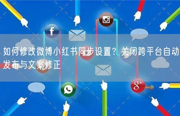 如何修改微博小红书同步设置？关闭跨平台自动发布与文案修正
