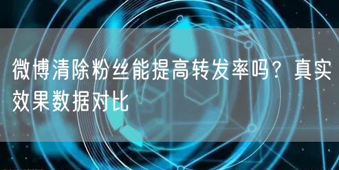 微博清除粉丝能提高转发率吗？真实效果数据对比