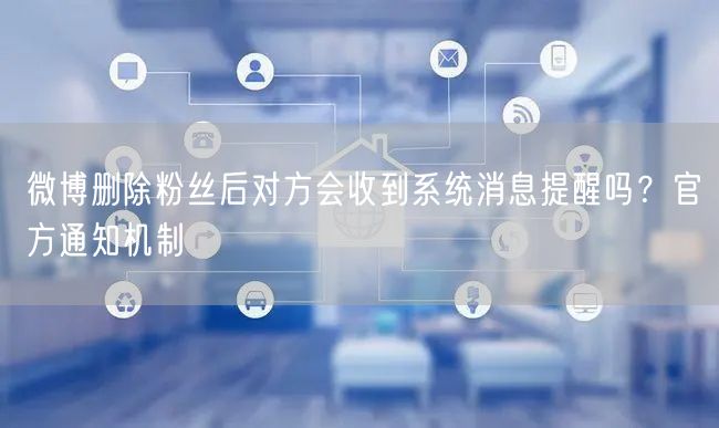微博删除粉丝后对方会收到系统消息提醒吗？官方通知机制