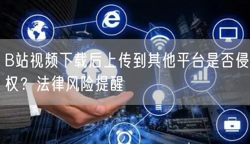 B站视频下载后上传到其他平台是否侵权？法律风险提醒