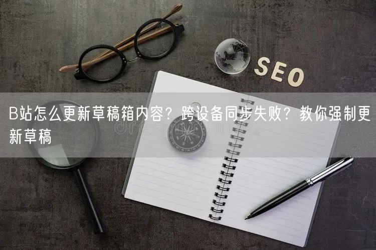 B站怎么更新草稿箱内容？跨设备同步失败？教你强制更新草稿