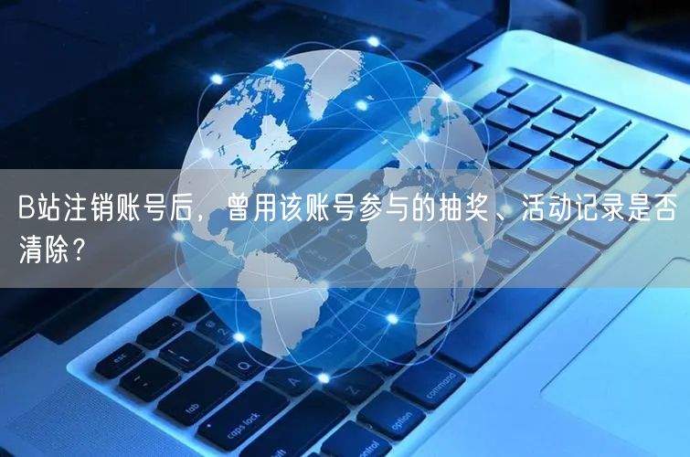 B站注销账号后，曾用该账号参与的抽奖、活动记录是否清除？