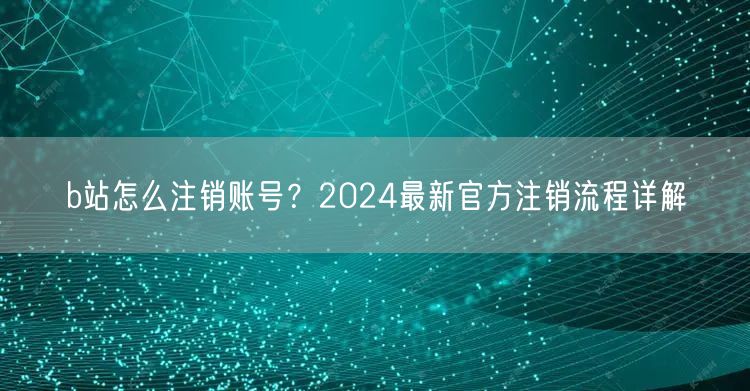 b站怎么注销账号？2024最新官方注销流程详解