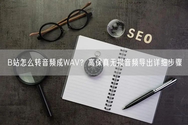 B站怎么转音频成WAV？高保真无损音频导出详细步骤