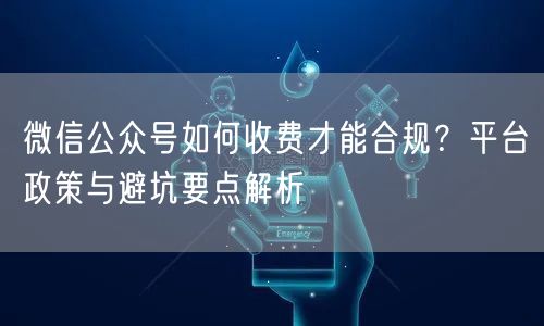 微信公众号如何收费才能合规？平台政策与避坑要点解析