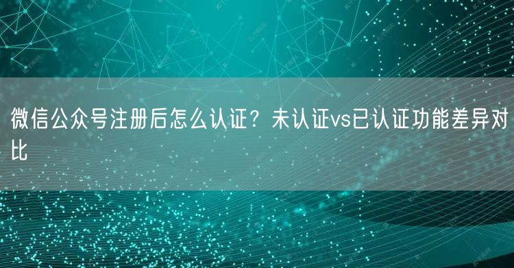 微信公众号注册后怎么认证？未认证vs已认证功能差异对比