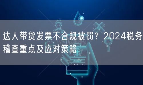 达人带货发票不合规被罚？2024税务稽查重点及应对策略