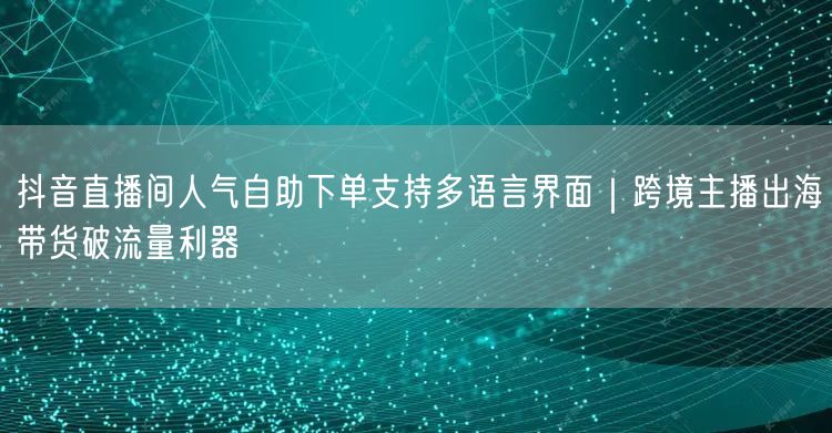 抖音直播间人气自助下单支持多语言界面｜跨境主播出海带货破流量利器