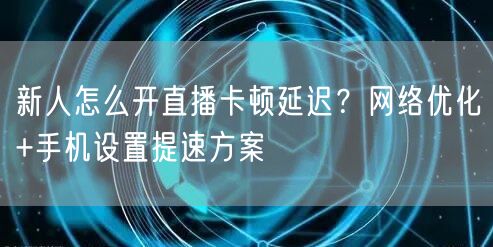 新人怎么开直播卡顿延迟？网络优化+手机设置提速方案