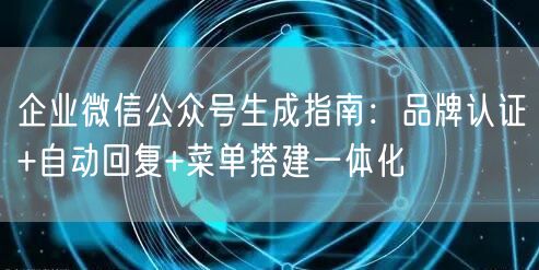 企业微信公众号生成指南：品牌认证+自动回复+菜单搭建一体化