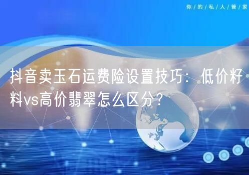抖音卖玉石运费险设置技巧：低价籽料vs高价翡翠怎么区分？