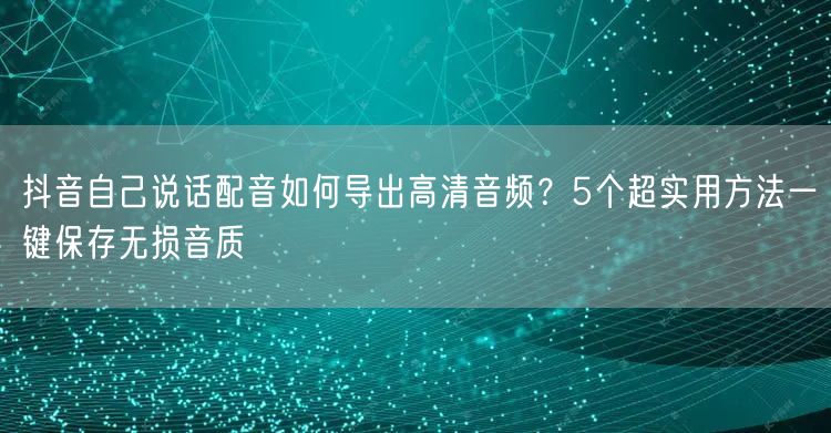 抖音自己说话配音如何导出高清音频？5个超实用方法一键保存无损音质