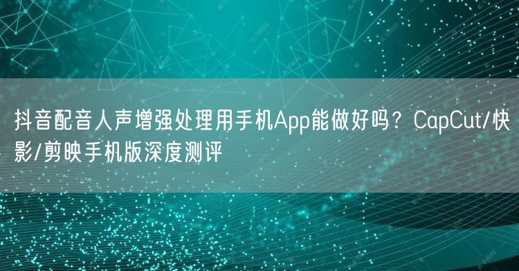 抖音配音人声增强处理用手机App能做好吗？CapCut/快影/剪映手机版深度测评