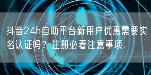 抖音24h自助平台新用户优惠需要实名认证吗？注册必看注意事项