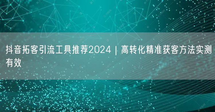 抖音拓客引流工具推荐2024｜高转化精准获客方法实测有效
