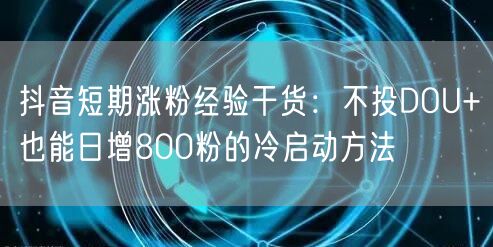 抖音短期涨粉经验干货：不投DOU+也能日增800粉的冷启动方法