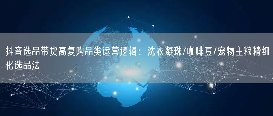 抖音选品带货高复购品类运营逻辑：洗衣凝珠/咖啡豆/宠物主粮精细化选品法