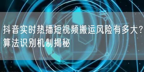 抖音实时热播短视频搬运风险有多大？算法识别机制揭秘