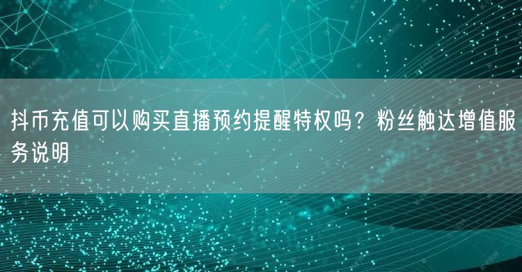 抖币充值可以购买直播预约提醒特权吗？粉丝触达增值服务说明