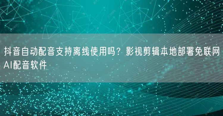 抖音自动配音支持离线使用吗？影视剪辑本地部署免联网AI配音软件